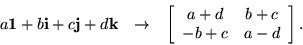 \begin{eqnarray*}
a {\bf 1}+ b {\bf i}+ c {\bf j}+ d {\bf k}& \rightarrow &
\...
...}{cc}
a + d & b + c \\ - b + c & a - d
\end{array} \right].
\end{eqnarray*}