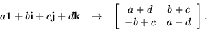 \begin{eqnarray*}a {\bf 1}+ b {\bf i}+ c {\bf j}+ d {\bf k}& \rightarrow &
\le...
...}{cc}
a + d & b + c \\ - b + c & a - d
\end{array} \right].
\end{eqnarray*}