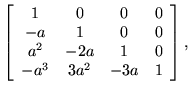 $\displaystyle \left[ \begin{array}{cccc}
1 & 0 & 0 & 0 \\
-a & 1 & 0 & 0 \\
a^2 & -2a & 1 & 0 \\
-a^3 & 3a^2 & -3a & 1
\end{array} \right],$